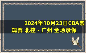 2024年10月23日CBA常规赛 北控 - 广州 全场录像